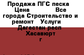 Продажа ПГС песка › Цена ­ 10 000 - Все города Строительство и ремонт » Услуги   . Дагестан респ.,Хасавюрт г.